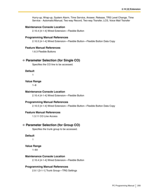 Page 2932.10 [4] Extension
PC Programming Manual 293
Hurry-up, Wrap-up, System Alarm, Time Service, Answer, Release, TRS Level Change, Time 
Service - Automatic/Manual, Two-way Record, Two-way Transfer, LCS, Voice Mail Transfer
Maintenance Console Location
2.10.4 [4-1-4] Wired Extension—Flexible Button
Programming Manual References
2.10.5 [4-1-4] Wired Extension—Flexible Button—Flexible Button Data Copy
Feature Manual References
1.6.3 Flexible Buttons
Parameter Selection (for Single CO)
Specifies the CO line to...