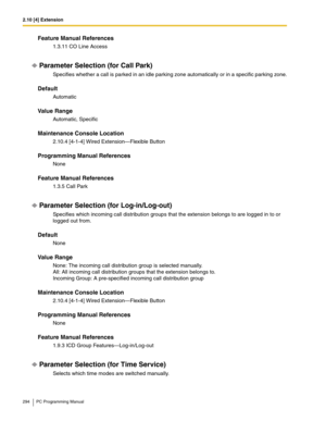 Page 2942.10 [4] Extension
294 PC Programming Manual
Feature Manual References
1.3.11 CO Line Access
Parameter Selection (for Call Park)
Specifies whether a call is parked in an idle parking zone automatically or in a specific parking zone.
Default
Automatic
Value Range
Automatic, Specific
Maintenance Console Location
2.10.4 [4-1-4] Wired Extension—Flexible Button
Programming Manual References
None
Feature Manual References
1.3.5 Call Park
Parameter Selection (for Log-in/Log-out)
Specifies which incoming call...