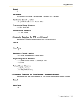 Page 2952.10 [4] Extension
PC Programming Manual 295
Default
All
Value Range
All (Day/Night/Lunch/Break), Day/Night/Break, Day/Night/Lunch, Day/Night
Maintenance Console Location
2.10.4 [4-1-4] Wired Extension—Flexible Button
Programming Manual References
2.8.5 [2-4] Week Table
Feature Manual References
1.17.4 Time Service
Parameter Selection (for TRS Level Change)
Specifies the TRS level to be used temporarily on a certain extension.
Default
1
Value Range
1–7
Maintenance Console Location
2.10.4 [4-1-4] Wired...