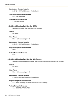 Page 2962.10 [4] Extension
296 PC Programming Manual
Maintenance Console Location
2.10.4 [4-1-4] Wired Extension—Flexible Button
Programming Manual References
2.8.5 [2-4] Week Table
Feature Manual References
1.17.4 Time Service
Ext No. / Floating Ext. No. (for DSS)
Specifies the number of an extension to be accessed.
Default
Not stored.
Value Range
Max. 4 digits (consisting of 0–9)
Maintenance Console Location
2.10.4 [4-1-4] Wired Extension—Flexible Button
Programming Manual References
None
Feature Manual...