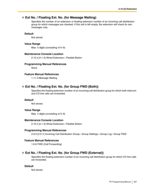 Page 2972.10 [4] Extension
PC Programming Manual 297
Ext No. / Floating Ext. No. (for Message Waiting)
Specifies the number of an extension or floating extension number of an incoming call distribution 
group for which messages are checked. If this cell is left empty, the extension will check its own 
messages only.
Default
Not stored.
Value Range
Max. 4 digits (consisting of 0–9)
Maintenance Console Location
2.10.4 [4-1-4] Wired Extension—Flexible Button
Programming Manual References
None
Feature Manual...