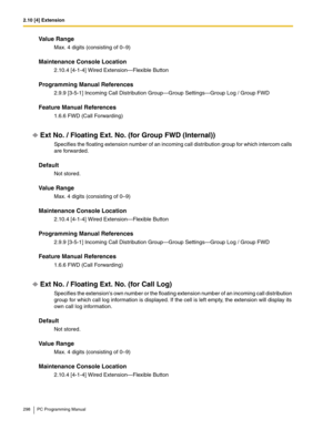 Page 2982.10 [4] Extension
298 PC Programming Manual
Value Range
Max. 4 digits (consisting of 0–9)
Maintenance Console Location
2.10.4 [4-1-4] Wired Extension—Flexible Button
Programming Manual References
2.9.9 [3-5-1] Incoming Call Distribution Group—Group Settings—Group Log / Group FWD
Feature Manual References
1.6.6 FWD (Call Forwarding)
Ext No. / Floating Ext. No. (for Group FWD (Internal))
Specifies the floating extension number of an incoming call distribution group for which intercom calls 
are...