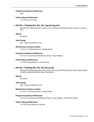 Page 2992.10 [4] Extension
PC Programming Manual 299
Programming Manual References
None
Feature Manual References
1.3.3 Call Log, Incoming
Ext No. / Floating Ext. No. (for Log-in/Log-out)
Specifies the floating extension number of an incoming call distribution group to log-in to or log-out 
from.
Default
Not stored.
Value Range
Max. 4 digits (consisting of 0–9)
Maintenance Console Location
2.10.4 [4-1-4] Wired Extension—Flexible Button
Programming Manual References
2.9.9 [3-5-1] Incoming Call Distribution...