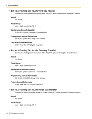 Page 3002.10 [4] Extension
300 PC Programming Manual
Ext No. / Floating Ext. No. (for Two-way Record)
Specifies the floating extension number of the VM (DPT) group containing the extensions mailbox.
Default
Not stored.
Value Range
Max. 4 digits (consisting of 0–9)
Maintenance Console Location
2.10.4 [4-1-4] Wired Extension—Flexible Button
Programming Manual References
2.9.15 [3-7-2] VM(DPT) Group—Unit Settings
Feature Manual References
1.19.4 Voice Mail DPT (Digital) Integration
Ext No. / Floating Ext. No. (for...