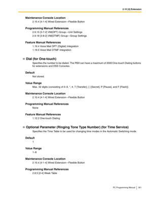 Page 3012.10 [4] Extension
PC Programming Manual 301
Maintenance Console Location
2.10.4 [4-1-4] Wired Extension—Flexible Button
Programming Manual References
2.9.15 [3-7-2] VM(DPT) Group—Unit Settings
2.9.18 [3-8-2] VM(DTMF) Group—Group Settings
Feature Manual References
1.19.4 Voice Mail DPT (Digital) Integration
1.19.5 Voice Mail DTMF Integration
Dial (for One-touch)
Specifies the number to be dialed. The PBX can have a maximum of 2000 One-touch Dialing buttons 
for extensions and DSS Consoles.
Default
Not...