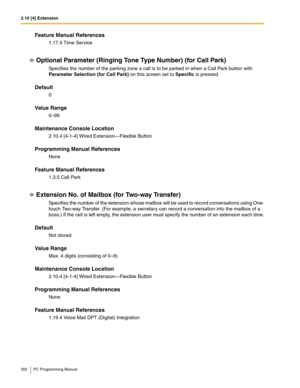 Page 3022.10 [4] Extension
302 PC Programming Manual
Feature Manual References
1.17.4 Time Service
Optional Parameter (Ringing Tone Type Number) (for Call Park)
Specifies the number of the parking zone a call is to be parked in when a Call Park button with 
Parameter Selection (for Call Park) on this screen set to Specific is pressed.
Default
0
Value Range
0–99
Maintenance Console Location
2.10.4 [4-1-4] Wired Extension—Flexible Button
Programming Manual References
None
Feature Manual References
1.3.5 Call Park...