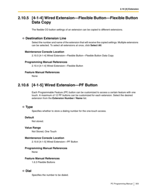 Page 3032.10 [4] Extension
PC Programming Manual 303
2.10.5 [4-1-4] Wired Extension—Flexible Button—Flexible Button 
Data Copy
The flexible CO button settings of an extension can be copied to different extensions.
Destination Extension Line
Select the number and name of the extension that will receive the copied settings. Multiple extensions 
can be selected. To select all extensions at once, click Select All.
Maintenance Console Location
2.10.5 [4-1-4] Wired Extension—Flexible Button—Flexible Button Data Copy...