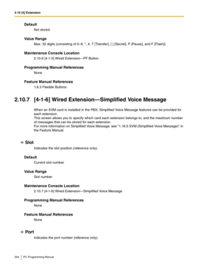 Page 3042.10 [4] Extension
304 PC Programming Manual
Default
Not stored.
Value Range
Max. 32 digits (consisting of 0–9, *, #, T [Transfer], [ ] [Secret], P [Pause], and F [Flash])
Maintenance Console Location
2.10.6 [4-1-5] Wired Extension—PF Button
Programming Manual References
None
Feature Manual References
1.6.3 Flexible Buttons
2.10.7 [4-1-6] Wired Extension—Simplified Voice Message
When an SVM card is installed in the PBX, Simplified Voice Message features can be provided for 
each extension. 
This screen...