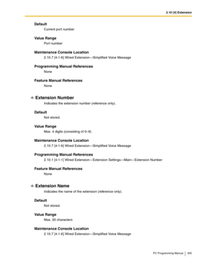 Page 3052.10 [4] Extension
PC Programming Manual 305
Default
Current port number
Value Range
Port number
Maintenance Console Location
2.10.7 [4-1-6] Wired Extension—Simplified Voice Message
Programming Manual References
None
Feature Manual References
None
Extension Number
Indicates the extension number (reference only).
Default
Not stored.
Value Range
Max. 4 digits (consisting of 0–9)
Maintenance Console Location
2.10.7 [4-1-6] Wired Extension—Simplified Voice Message
Programming Manual References
2.10.1 [4-1-1]...