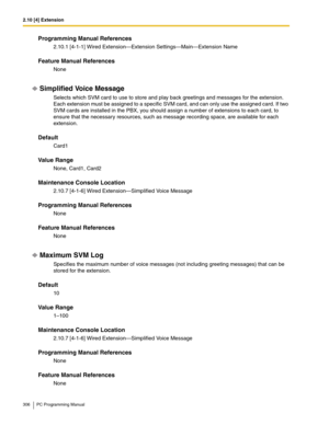 Page 3062.10 [4] Extension
306 PC Programming Manual
Programming Manual References
2.10.1 [4-1-1] Wired Extension—Extension Settings—Main—Extension Name
Feature Manual References
None
Simplified Voice Message
Selects which SVM card to use to store and play back greetings and messages for the extension. 
Each extension must be assigned to a specific SVM card, and can only use the assigned card. If two 
SVM cards are installed in the PBX, you should assign a number of extensions to each card, to 
ensure that the...