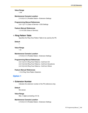 Page 3092.10 [4] Extension
PC Programming Manual 309
Value Range
1–64
Maintenance Console Location
2.10.8 [4-2-1] Portable Station—Extension Settings
Programming Manual References
2.8.11 [2-7-1] Class of Service—COS Settings
Feature Manual References
1.3.16 COS (Class of Service)
Ring Pattern Table
Specifies the Ring Tone Pattern Table to be used by the PS.
Default
1
Value Range
1–8
Maintenance Console Location
2.10.8 [4-2-1] Portable Station—Extension Settings
Programming Manual References
2.8.14 [2-8-1] Ring...