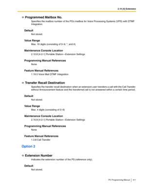 Page 3112.10 [4] Extension
PC Programming Manual 311
Programmed Mailbox No.
Specifies the mailbox number of the PSs mailbox for Voice Processing Systems (VPS) with DTMF 
Integration.
Default
Not stored.
Value Range
Max. 16 digits (consisting of 0–9, *, and #)
Maintenance Console Location
2.10.8 [4-2-1] Portable Station—Extension Settings
Programming Manual References
None
Feature Manual References
1.19.5 Voice Mail DTMF Integration
Transfer Recall Destination
Specifies the transfer recall destination when an...