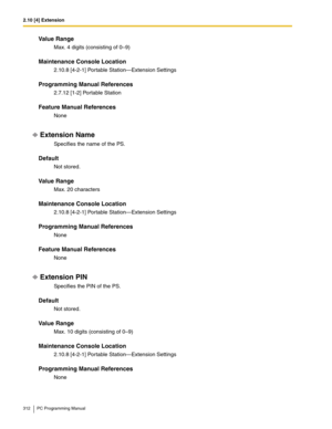 Page 3122.10 [4] Extension
312 PC Programming Manual
Value Range
Max. 4 digits (consisting of 0–9)
Maintenance Console Location
2.10.8 [4-2-1] Portable Station—Extension Settings
Programming Manual References
2.7.12 [1-2] Portable Station
Feature Manual References
None
Extension Name
Specifies the name of the PS.
Default
Not stored.
Value Range
Max. 20 characters
Maintenance Console Location
2.10.8 [4-2-1] Portable Station—Extension Settings
Programming Manual References
None
Feature Manual References
None...