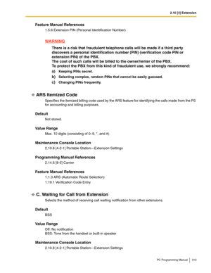 Page 3132.10 [4] Extension
PC Programming Manual 313
Feature Manual References
1.5.6 Extension PIN (Personal Identification Number)
WARNING
There is a risk that fraudulent telephone calls will be made if a third party 
discovers a personal identification number (PIN) (verification code PIN or 
extension PIN) of the PBX.
 
The cost of such calls will be billed to the owner/renter of the PBX. 
To protect the PBX from this kind of fraudulent use, we strongly recommend:
a)Keeping PINs secret.
b)Selecting complex,...