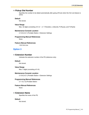 Page 3152.10 [4] Extension
PC Programming Manual 315
Pickup Dial Number
Specifies the number to be dialed automatically after going off-hook when the Hot Line feature is 
active.
Default
Not stored.
Value Range
Max. 32 digits (consisting of 0–9, *, #, T [Transfer], [ ] [Secret], P [Pause], and F [Flash])
Maintenance Console Location
2.10.8 [4-2-1] Portable Station—Extension Settings
Programming Manual References
None
Feature Manual References
1.8.6 Hot Line
Option 3
Extension Number
Indicates the extension...