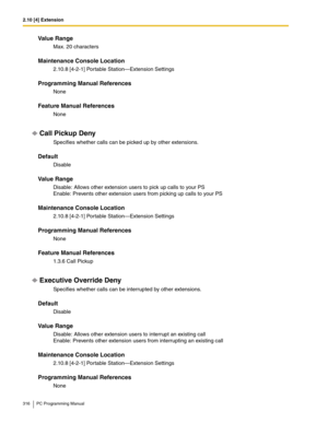 Page 3162.10 [4] Extension
316 PC Programming Manual
Value Range
Max. 20 characters
Maintenance Console Location
2.10.8 [4-2-1] Portable Station—Extension Settings
Programming Manual References
None
Feature Manual References
None
Call Pickup Deny
Specifies whether calls can be picked up by other extensions.
Default
Disable
Value Range
Disable: Allows other extension users to pick up calls to your PS 
Enable: Prevents other extension users from picking up calls to your PS
Maintenance Console Location
2.10.8...