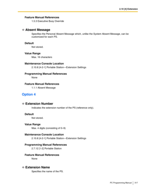 Page 3172.10 [4] Extension
PC Programming Manual 317
Feature Manual References
1.5.3 Executive Busy Override
Absent Message
Specifies the Personal Absent Message which, unlike the System Absent Message, can be 
customized for each PS.
Default
Not stored.
Value Range
Max. 16 characters
Maintenance Console Location
2.10.8 [4-2-1] Portable Station—Extension Settings
Programming Manual References
None
Feature Manual References
1.1.1 Absent Message
Option 4
Extension Number
Indicates the extension number of the PS...