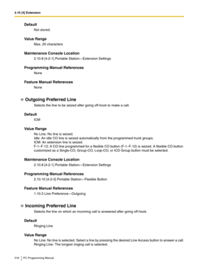 Page 3182.10 [4] Extension
318 PC Programming Manual
Default
Not stored.
Value Range
Max. 20 characters
Maintenance Console Location
2.10.8 [4-2-1] Portable Station—Extension Settings
Programming Manual References
None
Feature Manual References
None
Outgoing Preferred Line
Selects the line to be seized after going off-hook to make a call.
Default
ICM
Value Range
No Line: No line is seized. 
Idle: An idle CO line is seized automatically from the programmed trunk groups. 
ICM: An extension line is seized....