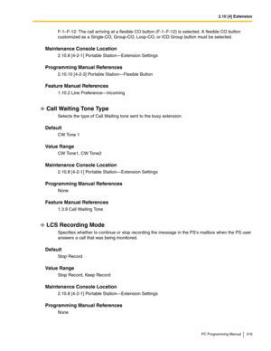 Page 3192.10 [4] Extension
PC Programming Manual 319
F-1–F-12: The call arriving at a flexible CO button (F-1–F-12) is selected. A flexible CO button 
customized as a Single-CO, Group-CO, Loop-CO, or ICD Group button must be selected.
Maintenance Console Location
2.10.8 [4-2-1] Portable Station—Extension Settings
Programming Manual References
2.10.10 [4-2-3] Portable Station—Flexible Button
Feature Manual References
1.10.2 Line Preference—Incoming
Call Waiting Tone Type
Selects the type of Call Waiting tone sent...