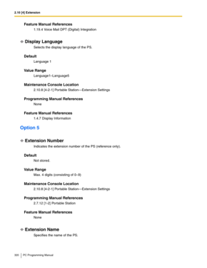 Page 3202.10 [4] Extension
320 PC Programming Manual
Feature Manual References
1.19.4 Voice Mail DPT (Digital) Integration
Display Language
Selects the display language of the PS.
Default
Language 1
Value Range
Language1–Language5
Maintenance Console Location
2.10.8 [4-2-1] Portable Station—Extension Settings
Programming Manual References
None
Feature Manual References
1.4.7 Display Information
Option 5
Extension Number
Indicates the extension number of the PS (reference only).
Default
Not stored.
Value Range...