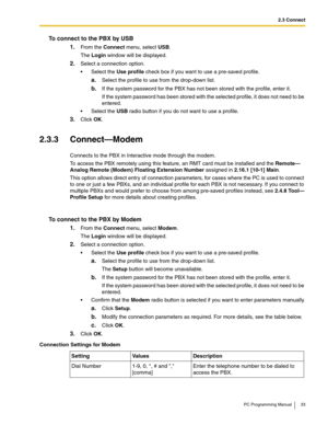 Page 332.3 Connect
PC Programming Manual 33
To connect to the PBX by USB
1.From the Connect menu, select USB.
The Login window will be displayed.
2.Select a connection option.
 Select the Use profile check box if you want to use a pre-saved profile.
a.Select the profile to use from the drop-down list.
b.If the system password for the PBX has not been stored with the profile, enter it.
If the system password has been stored with the selected profile, it does not need to be 
entered.
 Select the USB radio...