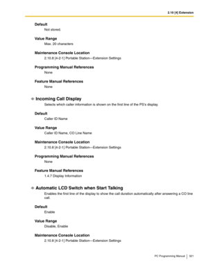 Page 3212.10 [4] Extension
PC Programming Manual 321
Default
Not stored.
Value Range
Max. 20 characters
Maintenance Console Location
2.10.8 [4-2-1] Portable Station—Extension Settings
Programming Manual References
None
Feature Manual References
None
Incoming Call Display
Selects which caller information is shown on the first line of the PSs display.
Default
Caller ID Name
Value Range
Caller ID Name, CO Line Name
Maintenance Console Location
2.10.8 [4-2-1] Portable Station—Extension Settings
Programming Manual...