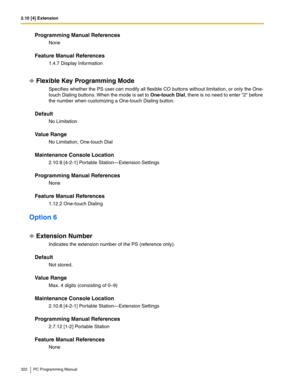 Page 3222.10 [4] Extension
322 PC Programming Manual
Programming Manual References
None
Feature Manual References
1.4.7 Display Information
Flexible Key Programming Mode
Specifies whether the PS user can modify all flexible CO buttons without limitation, or only the One-
touch Dialing buttons. When the mode is set to One-touch Dial, there is no need to enter 2 before 
the number when customizing a One-touch Dialing button.
Default
No Limitation
Value Range
No Limitation, One-touch Dial
Maintenance Console...