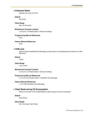 Page 3232.10 [4] Extension
PC Programming Manual 323
Extension Name
Specifies the name of the PS.
Default
Not stored.
Value Range
Max. 20 characters
Maintenance Console Location
2.10.8 [4-2-1] Portable Station—Extension Settings
Programming Manual References
None
Feature Manual References
None
SVM Lock
Selects whether Simplified Voice Message Log information can be displayed at the extension or other 
extensions.
Default
Unlock
Value Range
Lock, Unlock
Maintenance Console Location
2.10.8 [4-2-1] Portable...