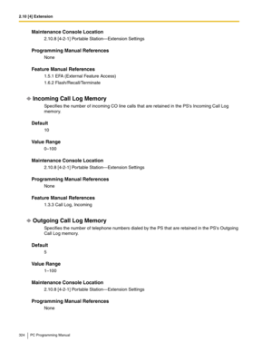 Page 3242.10 [4] Extension
324 PC Programming Manual
Maintenance Console Location
2.10.8 [4-2-1] Portable Station—Extension Settings
Programming Manual References
None
Feature Manual References
1.5.1 EFA (External Feature Access)
1.6.2 Flash/Recall/Terminate
Incoming Call Log Memory
Specifies the number of incoming CO line calls that are retained in the PSs Incoming Call Log 
memory.
Default
10
Value Range
0–100
Maintenance Console Location
2.10.8 [4-2-1] Portable Station—Extension Settings
Programming Manual...