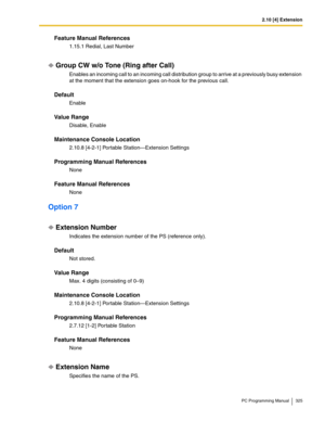 Page 3252.10 [4] Extension
PC Programming Manual 325
Feature Manual References
1.15.1 Redial, Last Number
Group CW w/o Tone (Ring after Call)
Enables an incoming call to an incoming call distribution group to arrive at a previously busy extension 
at the moment that the extension goes on-hook for the previous call.
Default
Enable
Value Range
Disable, Enable
Maintenance Console Location
2.10.8 [4-2-1] Portable Station—Extension Settings
Programming Manual References
None
Feature Manual References
None
Option 7...