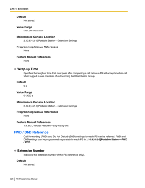 Page 3262.10 [4] Extension
326 PC Programming Manual
Default
Not stored.
Value Range
Max. 20 characters
Maintenance Console Location
2.10.8 [4-2-1] Portable Station—Extension Settings
Programming Manual References
None
Feature Manual References
None
Wrap-up Time
Specifies the length of time that must pass after completing a call before a PS will accept another call 
when logged in as a member of an Incoming Call Distribution Group.
Default
0 s
Value Range
0–3000 s
Maintenance Console Location
2.10.8 [4-2-1]...