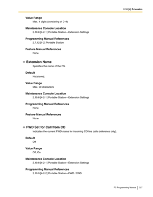 Page 3272.10 [4] Extension
PC Programming Manual 327
Value Range
Max. 4 digits (consisting of 0–9)
Maintenance Console Location
2.10.8 [4-2-1] Portable Station—Extension Settings
Programming Manual References
2.7.12 [1-2] Portable Station
Feature Manual References
None
Extension Name
Specifies the name of the PS.
Default
Not stored.
Value Range
Max. 20 characters
Maintenance Console Location
2.10.8 [4-2-1] Portable Station—Extension Settings
Programming Manual References
None
Feature Manual References
None
FWD...