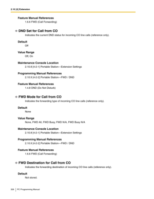 Page 3282.10 [4] Extension
328 PC Programming Manual
Feature Manual References
1.6.6 FWD (Call Forwarding)
DND Set for Call from CO
Indicates the current DND status for incoming CO line calls (reference only).
Default
Off
Value Range
Off, On
Maintenance Console Location
2.10.8 [4-2-1] Portable Station—Extension Settings
Programming Manual References
2.10.9 [4-2-2] Portable Station—FWD / DND
Feature Manual References
1.4.8 DND (Do Not Disturb)
FWD Mode for Call from CO
Indicates the forwarding type of incoming CO...