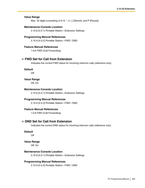 Page 3292.10 [4] Extension
PC Programming Manual 329
Value Range
Max. 32 digits (consisting of 0–9, *, #, [ ] [Secret], and P [Pause])
Maintenance Console Location
2.10.8 [4-2-1] Portable Station—Extension Settings
Programming Manual References
2.10.9 [4-2-2] Portable Station—FWD / DND
Feature Manual References
1.6.6 FWD (Call Forwarding)
FWD Set for Call from Extension
Indicates the current FWD status for incoming intercom calls (reference only).
Default
Off
Value Range
Off, On
Maintenance Console Location...