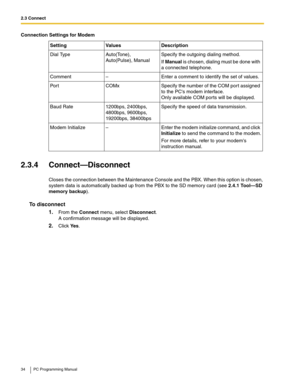 Page 342.3 Connect
34 PC Programming Manual
2.3.4 Connect—Disconnect
Closes the connection between the Maintenance Console and the PBX. When this option is chosen, 
system data is automatically backed up from the PBX to the SD memory card (see 
2.4.1 Tool—SD 
memory backup).
To disconnect
1.From the Connect menu, select Disconnect. 
A confirmation message will be displayed.
2.Click Ye s.
Dial TypeAuto(Tone), 
Auto(Pulse), ManualSpecify the outgoing dialing method.
If Manual is chosen, dialing must be done with...