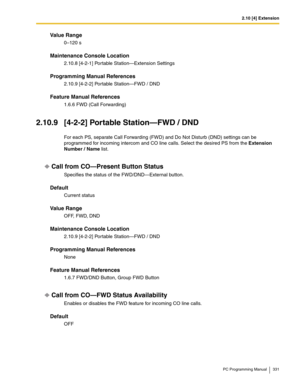 Page 3312.10 [4] Extension
PC Programming Manual 331
Value Range
0–120 s
Maintenance Console Location
2.10.8 [4-2-1] Portable Station—Extension Settings
Programming Manual References
2.10.9 [4-2-2] Portable Station—FWD / DND
Feature Manual References
1.6.6 FWD (Call Forwarding)
2.10.9 [4-2-2] Portable Station—FWD / DND
For each PS, separate Call Forwarding (FWD) and Do Not Disturb (DND) settings can be 
programmed for incoming intercom and CO line calls. Select the desired PS from the Extension 
Number / Name...