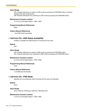 Page 3322.10 [4] Extension
332 PC Programming Manual
Value Range
OFF: Enables extensions to switch to FWD mode by pressing the FWD/DND button, if forward 
settings have been programmed.
 
ON: Prevents extensions from switching to FWD mode by pressing the FWD/DND button.
Maintenance Console Location
2.10.9 [4-2-2] Portable Station—FWD / DND
Programming Manual References
None
Feature Manual References
1.6.6 FWD (Call Forwarding)
Call from CO—DND Status Availability
Enables or disables the DND feature for incoming...