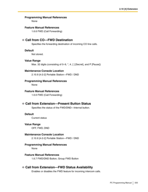 Page 3332.10 [4] Extension
PC Programming Manual 333
Programming Manual References
None
Feature Manual References
1.6.6 FWD (Call Forwarding)
Call from CO—FWD Destination
Specifies the forwarding destination of incoming CO line calls.
Default
Not stored.
Value Range
Max. 32 digits (consisting of 0–9, *, #, [ ] [Secret], and P [Pause])
Maintenance Console Location
2.10.9 [4-2-2] Portable Station—FWD / DND
Programming Manual References
None
Feature Manual References
1.6.6 FWD (Call Forwarding)
Call from...