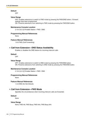 Page 3342.10 [4] Extension
334 PC Programming Manual
Default
OFF
Value Range
OFF: Enables extensions to switch to FWD mode by pressing the FWD/DND button, if forward 
settings have been programmed.
 
ON: Prevents extensions from switching to FWD mode by pressing the FWD/DND button.
Maintenance Console Location
2.10.9 [4-2-2] Portable Station—FWD / DND
Programming Manual References
None
Feature Manual References
1.6.6 FWD (Call Forwarding)
Call from Extension—DND Status Availability
Enables or disables the DND...