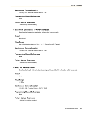 Page 3352.10 [4] Extension
PC Programming Manual 335
Maintenance Console Location
2.10.9 [4-2-2] Portable Station—FWD / DND
Programming Manual References
None
Feature Manual References
1.6.6 FWD (Call Forwarding)
Call from Extension—FWD Destination
Specifies the forwarding destination of incoming intercom calls.
Default
Not stored.
Value Range
Max. 32 digits (consisting of 0–9, *, #, [ ] [Secret], and P [Pause])
Maintenance Console Location
2.10.9 [4-2-2] Portable Station—FWD / DND
Programming Manual References...