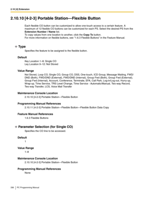 Page 3362.10 [4] Extension
336 PC Programming Manual
2.10.10 [4-2-3] Portable Station—Flexible Button
Each flexible CO button can be customized to allow one-touch access to a certain feature. A 
maximum of 12 flexible CO buttons can be customized for each PS. Select the desired PS from the 
Extension Number / Name list.
 
To copy values from one location to another, click the Copy To button. 
For more information on flexible buttons, see 1.6.3 Flexible Buttons in the Feature Manual.
Ty p e
Specifies the feature...