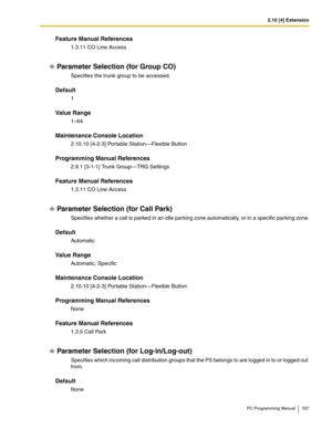 Page 3372.10 [4] Extension
PC Programming Manual 337
Feature Manual References
1.3.11 CO Line Access
Parameter Selection (for Group CO)
Specifies the trunk group to be accessed.
Default
1
Value Range
1–64
Maintenance Console Location
2.10.10 [4-2-3] Portable Station—Flexible Button
Programming Manual References
2.9.1 [3-1-1] Trunk Group—TRG Settings
Feature Manual References
1.3.11 CO Line Access
Parameter Selection (for Call Park)
Specifies whether a call is parked in an idle parking zone automatically, or in a...