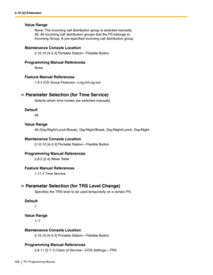 Page 3382.10 [4] Extension
338 PC Programming Manual
Value Range
None: The incoming call distribution group is selected manually. 
All: All incoming call distribution groups that the PS belongs to. 
Incoming Group: A pre-specified incoming call distribution group
Maintenance Console Location
2.10.10 [4-2-3] Portable Station—Flexible Button
Programming Manual References
None
Feature Manual References
1.9.3 ICD Group Features—Log-in/Log-out
Parameter Selection (for Time Service)
Selects which time modes are...