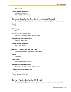 Page 3392.10 [4] Extension
PC Programming Manual 339
2.13 [7] TRS
Feature Manual References
1.4.4 Dial Tone Transfer
1.17.5 TRS (Toll Restriction)
Parameter Selection (for Time Service - Automatic / Manual)
Specifies the Time Table to be used when the Time Service Switching Mode is set to automatic.
Default
1
Value Range
1–8
Maintenance Console Location
2.10.10 [4-2-3] Portable Station—Flexible Button
Programming Manual References
2.8.5 [2-4] Week Table
Feature Manual References
1.17.4 Time Service
Ext No. /...