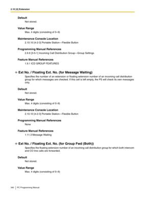 Page 3402.10 [4] Extension
340 PC Programming Manual
Default
Not stored.
Value Range
Max. 4 digits (consisting of 0–9)
Maintenance Console Location
2.10.10 [4-2-3] Portable Station—Flexible Button
Programming Manual References
2.9.9 [3-5-1] Incoming Call Distribution Group—Group Settings
Feature Manual References
1.9.1 ICD GROUP FEATURES
Ext No. / Floating Ext. No. (for Message Waiting)
Specifies the number of an extension or floating extension number of an incoming call distribution 
group for which messages...