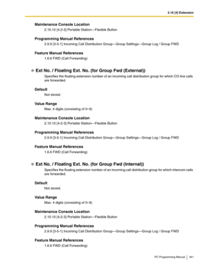 Page 3412.10 [4] Extension
PC Programming Manual 341
Maintenance Console Location
2.10.10 [4-2-3] Portable Station—Flexible Button
Programming Manual References
2.9.9 [3-5-1] Incoming Call Distribution Group—Group Settings—Group Log / Group FWD
Feature Manual References
1.6.6 FWD (Call Forwarding)
Ext No. / Floating Ext. No. (for Group Fwd (External))
Specifies the floating extension number of an incoming call distribution group for which CO line calls 
are forwarded.
Default
Not stored.
Value Range
Max. 4...