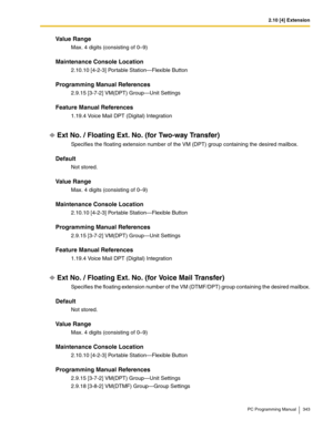 Page 3432.10 [4] Extension
PC Programming Manual 343
Value Range
Max. 4 digits (consisting of 0–9)
Maintenance Console Location
2.10.10 [4-2-3] Portable Station—Flexible Button
Programming Manual References
2.9.15 [3-7-2] VM(DPT) Group—Unit Settings
Feature Manual References
1.19.4 Voice Mail DPT (Digital) Integration
Ext No. / Floating Ext. No. (for Two-way Transfer)
Specifies the floating extension number of the VM (DPT) group containing the desired mailbox.
Default
Not stored.
Value Range
Max. 4 digits...