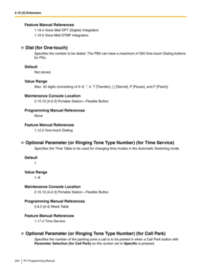 Page 3442.10 [4] Extension
344 PC Programming Manual
Feature Manual References
1.19.4 Voice Mail DPT (Digital) Integration
1.19.5 Voice Mail DTMF Integration
Dial (for One-touch)
Specifies the number to be dialed. The PBX can have a maximum of 500 One-touch Dialing buttons 
for PSs.
Default
Not stored.
Value Range
Max. 32 digits (consisting of 0–9, *, #, T [Transfer], [ ] [Secret], P [Pause], and F [Flash])
Maintenance Console Location
2.10.10 [4-2-3] Portable Station—Flexible Button
Programming Manual...