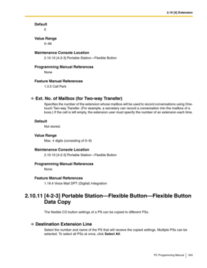 Page 3452.10 [4] Extension
PC Programming Manual 345
Default
0
Value Range
0–99
Maintenance Console Location
2.10.10 [4-2-3] Portable Station—Flexible Button
Programming Manual References
None
Feature Manual References
1.3.5 Call Park
Ext. No. of Mailbox (for Two-way Transfer)
Specifies the number of the extension whose mailbox will be used to record conversations using One-
touch Two-way Transfer. (For example, a secretary can record a conversation into the mailbox of a 
boss.) If the cell is left empty, the...