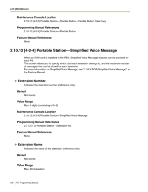 Page 3462.10 [4] Extension
346 PC Programming Manual
Maintenance Console Location
2.10.11 [4-2-3] Portable Station—Flexible Button—Flexible Button Data Copy
Programming Manual References
2.10.10 [4-2-3] Portable Station—Flexible Button
Feature Manual References
None
2.10.12 [4-2-4] Portable Station—Simplified Voice Message
When an SVM card is installed in the PBX, Simplified Voice Message features can be provided for 
each PS. 
This screen allows you to specify which card each extension belongs to, and the...